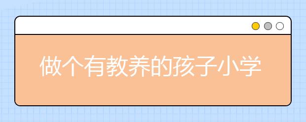 做個(gè)有教養(yǎng)的孩子小學(xué)家長(zhǎng)如何培養(yǎng)有教養(yǎng)的孩子