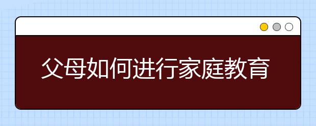 父母如何进行家庭教育家长教育孩子的观念误区及解决方法