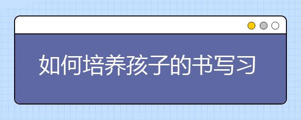 如何培養(yǎng)孩子的書寫習慣7種良好的書寫習慣