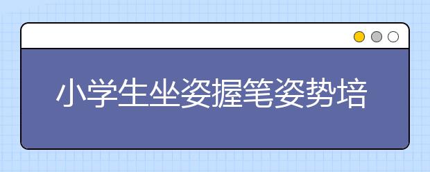 小学生坐姿握笔姿势培养小学生正确握笔姿势的方法