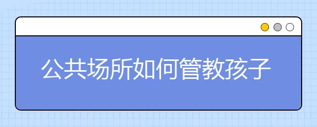 公共場(chǎng)所如何管教孩子? 公共場(chǎng)合正確管教孩子的4大方法