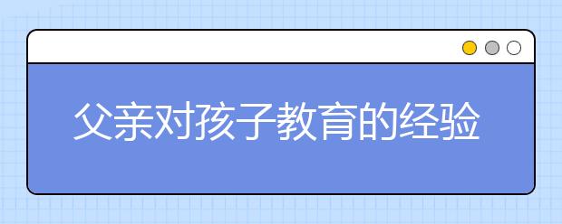 父亲对孩子教育的经验家庭教育中父亲对孩子教育的影响