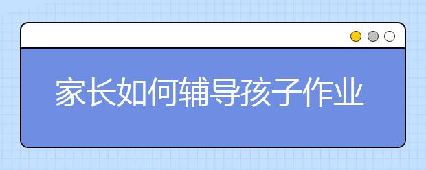 家長(zhǎng)如何輔導(dǎo)孩子作業(yè)，家長(zhǎng)輔導(dǎo)孩子作業(yè)5大正確方法