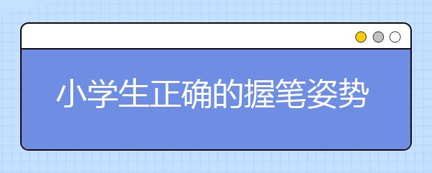 小学生正确的握笔姿势小学生握笔姿势图解