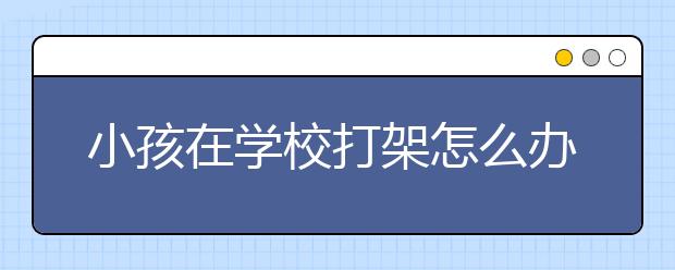 小孩在学校打架怎么办，小孩学校打架家长如何处理？