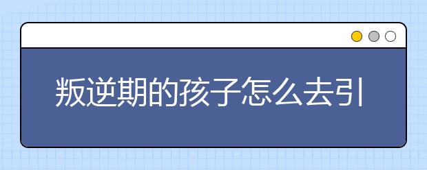 叛逆期的孩子怎么去引導(dǎo)正確引導(dǎo)叛逆孩子的方法？