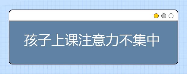 孩子上课注意力不集中,作为家长应该怎么做?