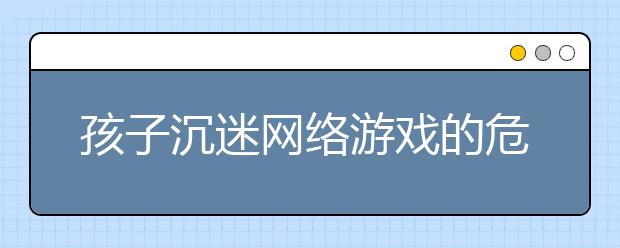 孩子沉迷网络游戏的危害，如何“救出”沉迷网游的孩子!