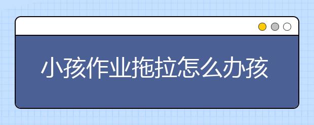 小孩作業(yè)拖拉怎么辦孩子做作業(yè)拖拉習(xí)慣怎么改掉？