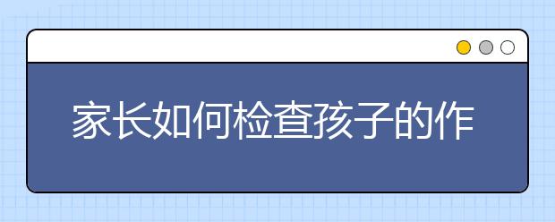 家長(zhǎng)如何檢查孩子的作業(yè)家長(zhǎng)檢查孩子作業(yè)的正確方法