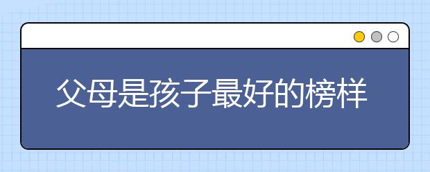 父母是孩子最好的榜樣，父母怎樣給孩子做個(gè)好榜樣？