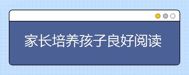 家長(zhǎng)培養(yǎng)孩子良好閱讀習(xí)慣最有效的9大方法