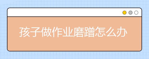 孩子做作业磨蹭怎么办7个改掉做作业磨蹭的方法