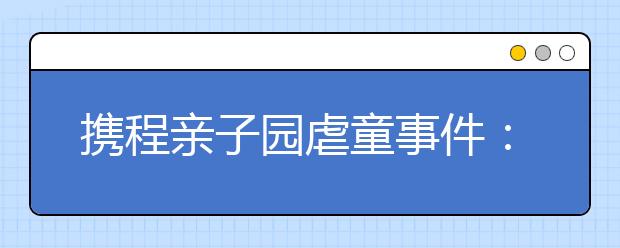 携程亲子园虐童事件： 面对这些暴行家长应该怎么办？