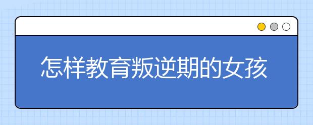 怎樣教育叛逆期的女孩？3大教育方法值得家長(zhǎng)借鑒