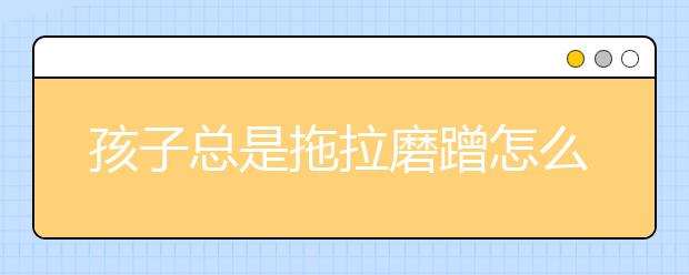 孩子总是拖拉磨蹭怎么办5大方法轻松解决小孩磨蹭