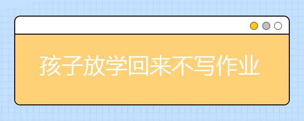 孩子放学回来不写作业怎么办，家长应对妙招推荐