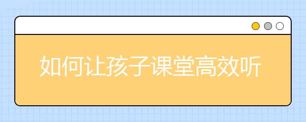 如何让孩子课堂高效听课小学生5种高效听课技巧