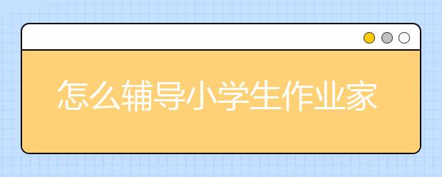 怎么輔導(dǎo)小學(xué)生作業(yè)家長(zhǎng)陪孩子做作業(yè)的正確方式