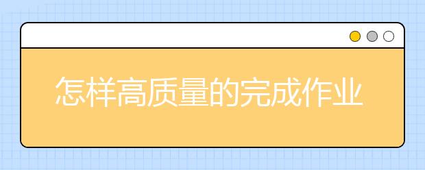 怎样高质量的完成作业15个妙招让孩子高质量完成作业