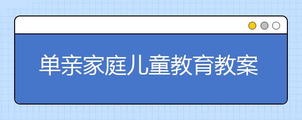 單親家庭兒童教育教案，離異家庭小孩3大教育誤區(qū)