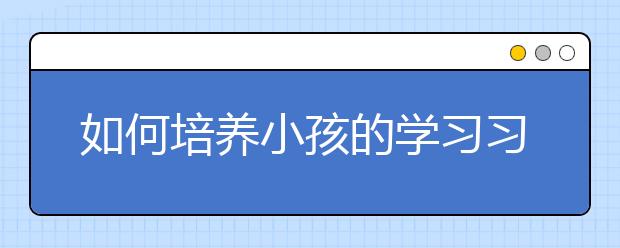 如何培養(yǎng)小孩的學(xué)習(xí)習(xí)慣孩子學(xué)習(xí)習(xí)慣培養(yǎng)方法