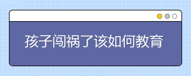 孩子闖禍了該如何教育，家長如何教育愛闖禍的孩子？