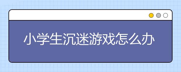 小学生沉迷游戏怎么办家长如何预防孩子沉迷游戏？