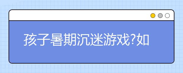 孩子暑期沉迷游戲?如何防止孩子沉迷手機(jī)游戲?