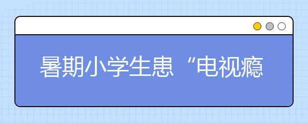 暑期小学生患“电视瘾”怎么办？怎样戒掉孩子电视瘾