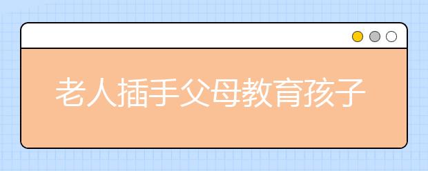 老人插手父母教育孩子，長輩干涉孩子教育有哪些危害