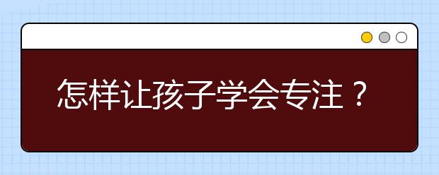 怎樣讓孩子學(xué)會(huì)專注？五種方法幫助孩子提升注意力