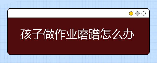 孩子做作业磨蹭怎么办？孩子写作业慢原因训练方法