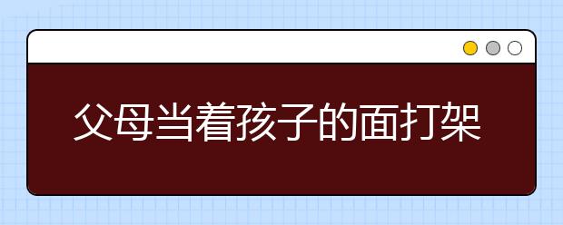 父母當(dāng)著孩子的面打架，父母吵架對孩子的影響