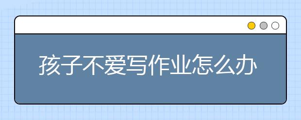 孩子不爱写作业怎么办?，五大让孩子主动写作业妙招