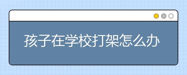 孩子在學校打架怎么辦，孩子打架家長如何處理？