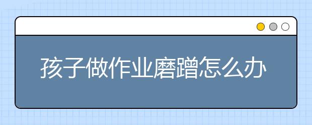 孩子做作业磨蹭怎么办？孩子写作业磨蹭的7大原因及对策