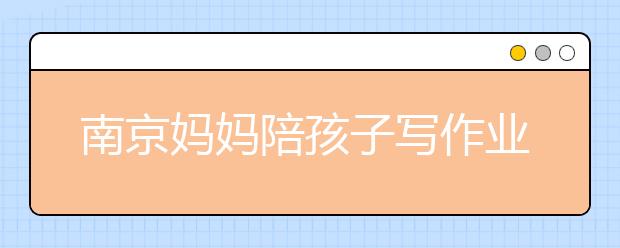 南京媽媽陪孩子寫作業(yè)氣得腦梗，輕松解決孩子寫作業(yè)7大原因及對策