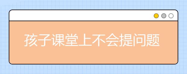 孩子課堂上不會(huì)提問(wèn)題？提高孩子課堂自信、積極發(fā)言的10大妙招