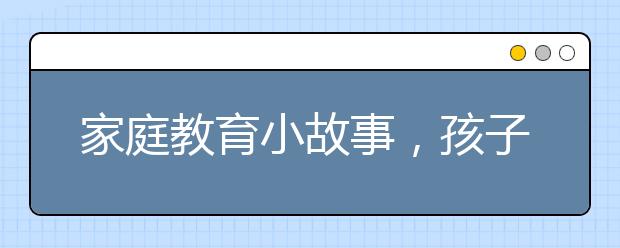 家庭教育小故事，孩子最好的教育是学着和孩子好好说话