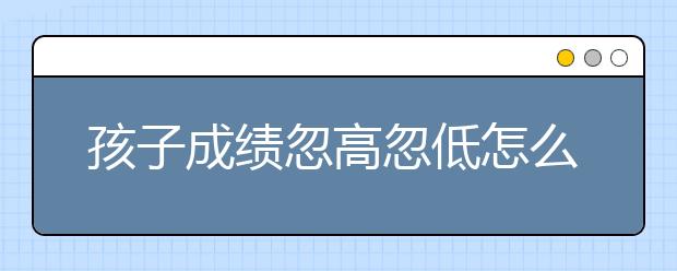 孩子成绩忽高忽低怎么办？保持成绩稳定的5大秘密