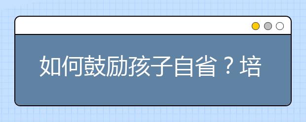 如何鼓勵孩子自省？培養(yǎng)孩子自我反省能力的4大方法