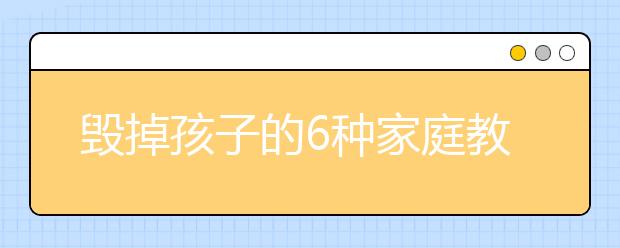 毁掉孩子的6种家庭教育方式，父母怎样正确教育孩子？