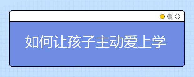 如何讓孩子主動(dòng)愛(ài)上學(xué)習(xí)？7大方法家長(zhǎng)一定要掌握