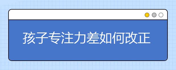 孩子專注力差如何改正，培養(yǎng)孩子的專注力的方法介紹