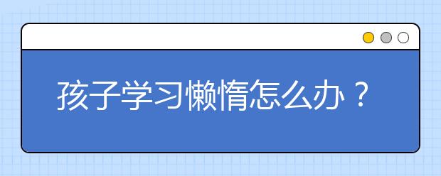 孩子学习懒惰怎么办？家长该如何督促孩子主动学习？