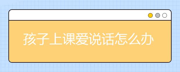 孩子上课爱说话怎么办？上课不说话的妙招