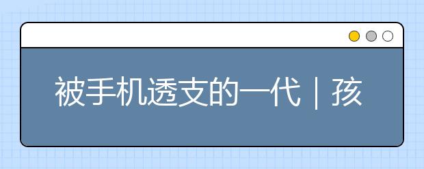 被手機(jī)透支的一代｜孩子玩手機(jī)危害到底有多大？