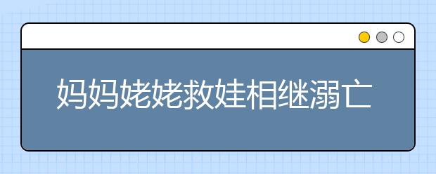 媽媽姥姥救娃相繼溺亡，附防溺水須知+自救技能