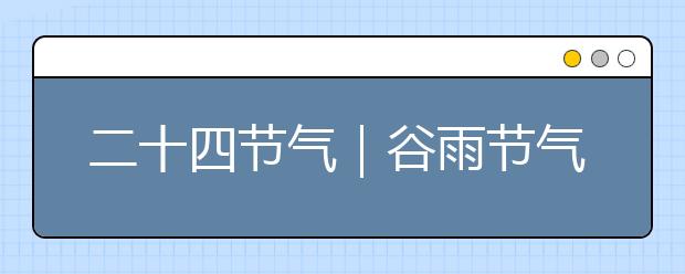 二十四節(jié)氣｜谷雨節(jié)氣知識，氣象由來/民俗文化/節(jié)氣特點